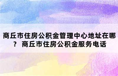 商丘市住房公积金管理中心地址在哪？ 商丘市住房公积金服务电话